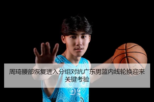 周琦腰部恢复进入分组对抗广东男篮内线轮换迎来关键考验