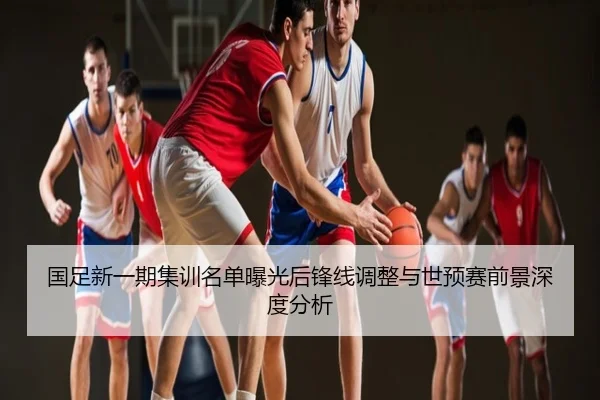 国足新一期集训名单曝光后锋线调整与世预赛前景深度分析