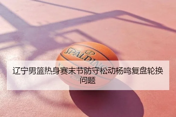 辽宁男篮热身赛末节防守松动杨鸣复盘轮换问题